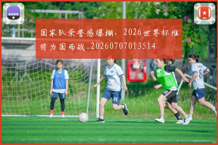 国家队荣誉感爆棚，2026世界杯谁将为国而战_20260707013514