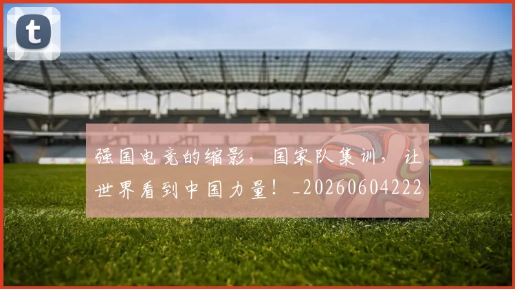强国电竞的缩影，国家队集训，让世界看到中国力量！_20260604222034_20260707152135