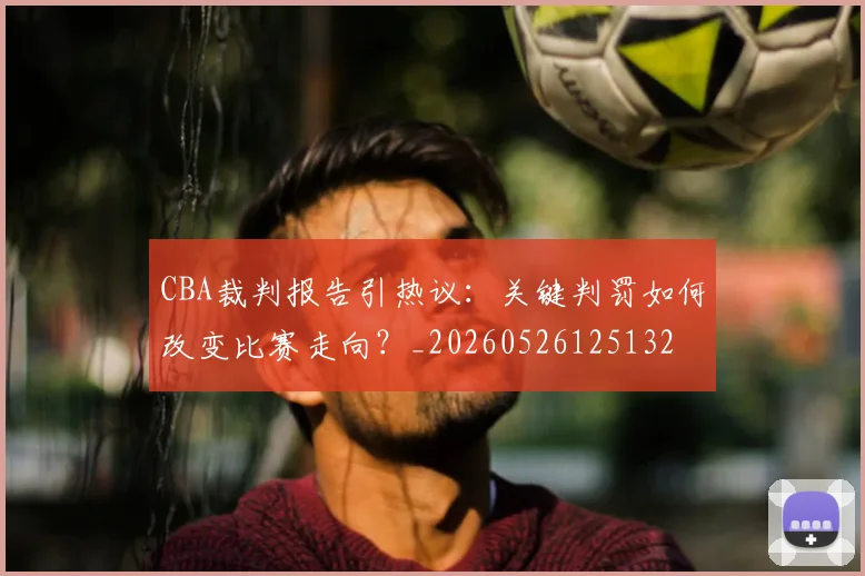 CBA裁判报告引热议：关键判罚如何改变比赛走向？_20260526125132