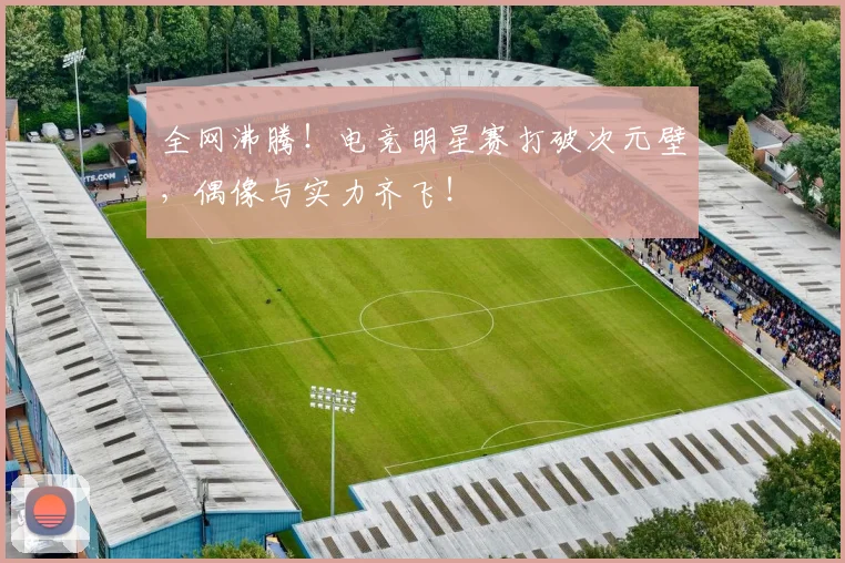 全网沸腾！电竞明星赛打破次元壁，偶像与实力齐飞！