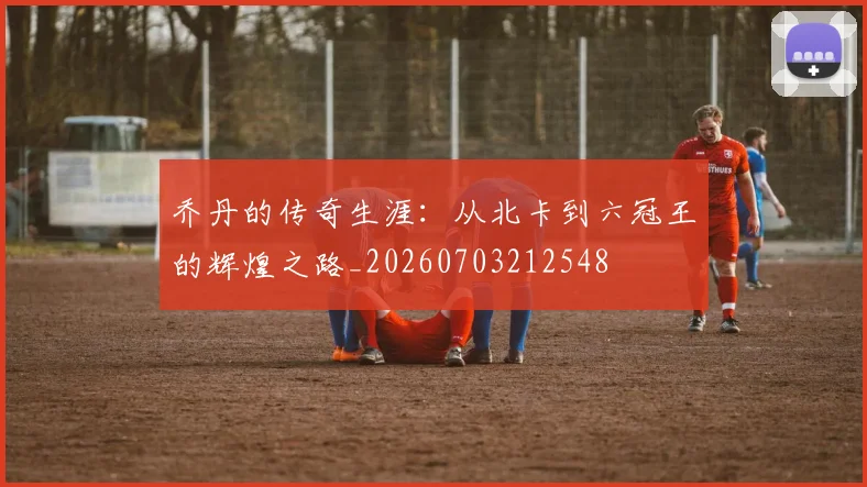 乔丹的传奇生涯:从北卡到六冠王的辉煌之路_20260703212548