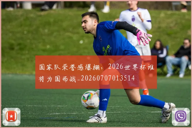 国家队荣誉感爆棚,2026世界杯谁将为国而战_20260707013514