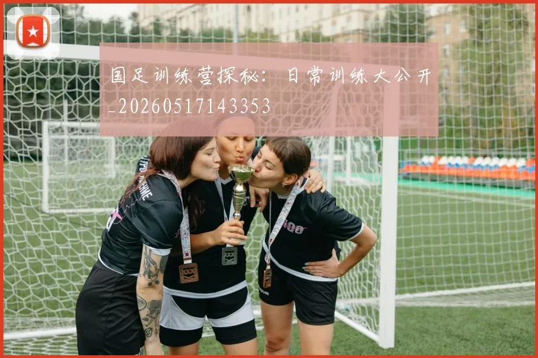 国足训练营探秘：日常训练大公开_20260517143353