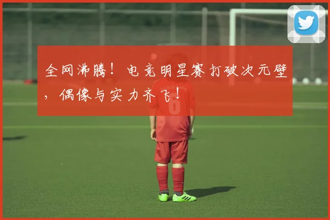 全网沸腾！电竞明星赛打破次元壁，偶像与实力齐飞！