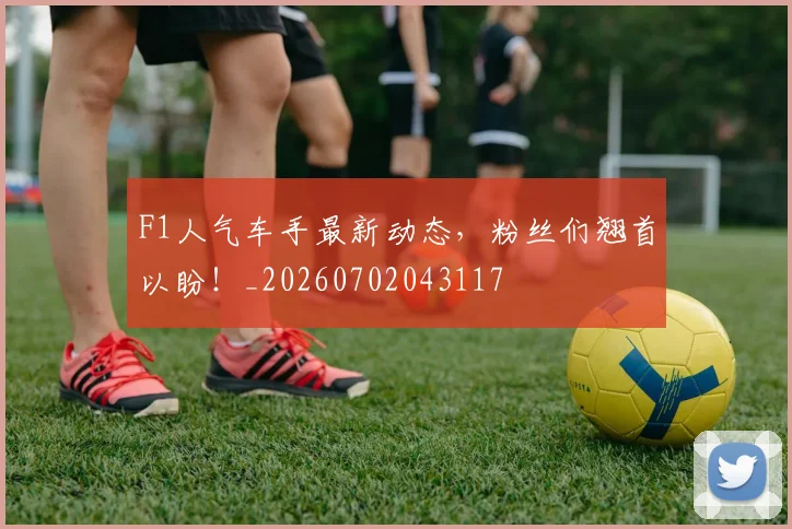 F1人气车手最新动态，粉丝们翘首以盼！_20260702043117
