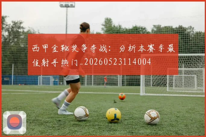 西甲金靴奖争夺战：分析本赛季最佳射手热门_20260523114004