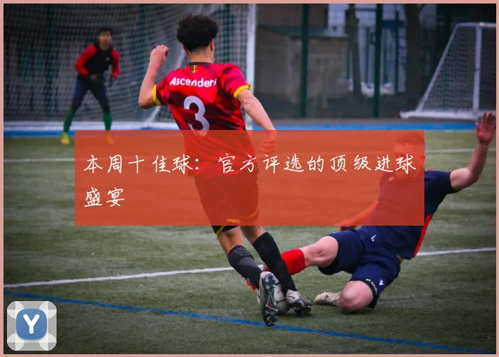 本周十佳球：官方评选的顶级进球盛宴