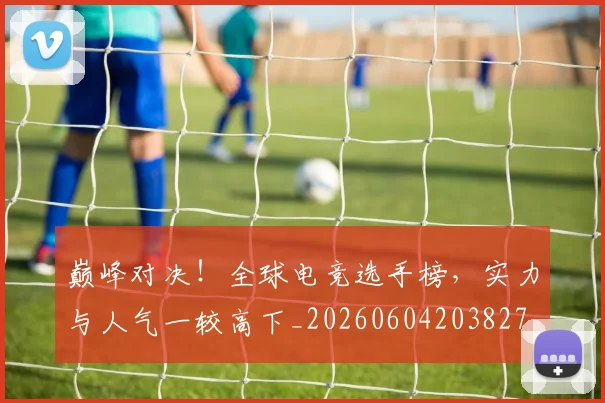 巅峰对决！全球电竞选手榜，实力与人气一较高下_20260604203827