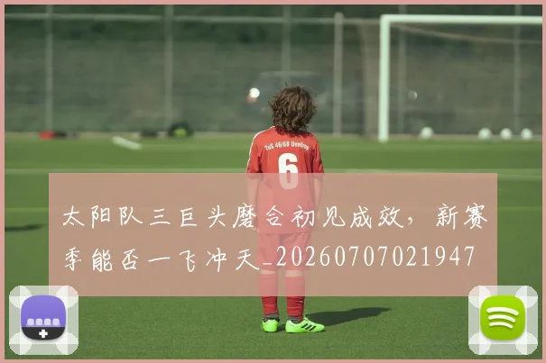 太阳队三巨头磨合初见成效，新赛季能否一飞冲天_20260707021947
