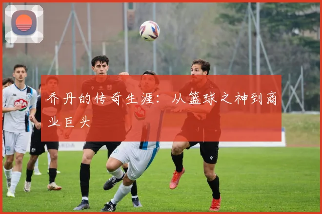 乔丹的传奇生涯:从篮球之神到商业巨头