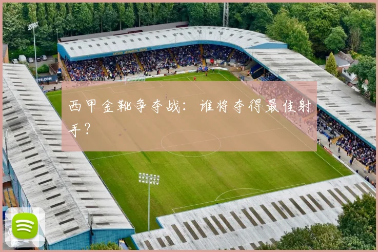 西甲金靴争夺战：谁将夺得最佳射手？